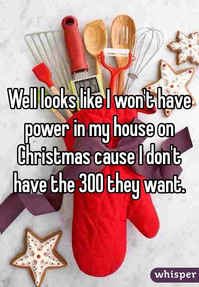 Well looks like I won't have power in my house on Christmas cause I don't have the 300 they want. 