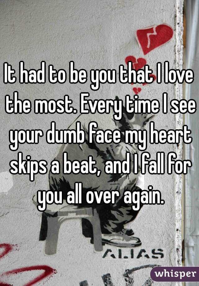 It had to be you that I love the most. Every time I see your dumb face my heart skips a beat, and I fall for you all over again.