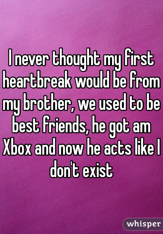 I never thought my first heartbreak would be from my brother, we used to be best friends, he got am Xbox and now he acts like I don't exist 