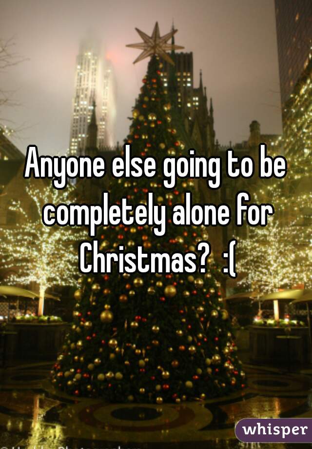 Anyone else going to be completely alone for Christmas?  :(