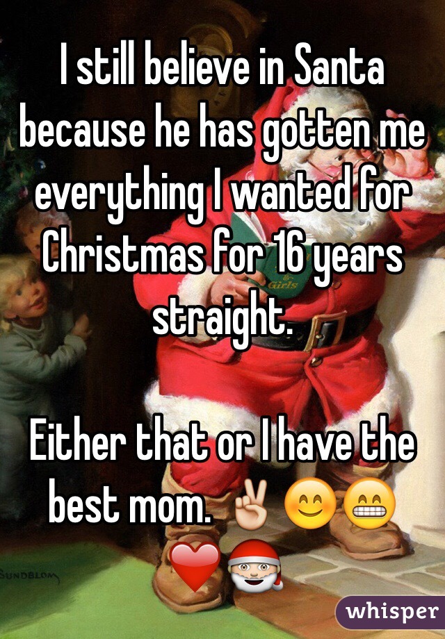 I still believe in Santa because he has gotten me everything I wanted for Christmas for 16 years straight. 

Either that or I have the best mom. ✌️😊😁❤️🎅