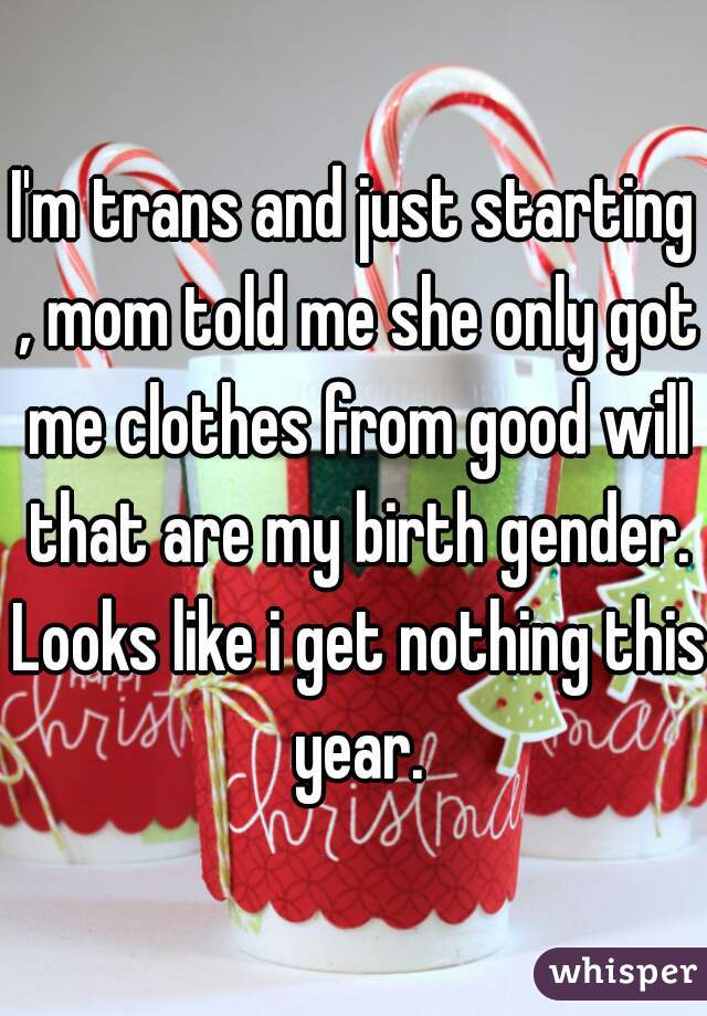 I'm trans and just starting , mom told me she only got me clothes from good will that are my birth gender. Looks like i get nothing this year.