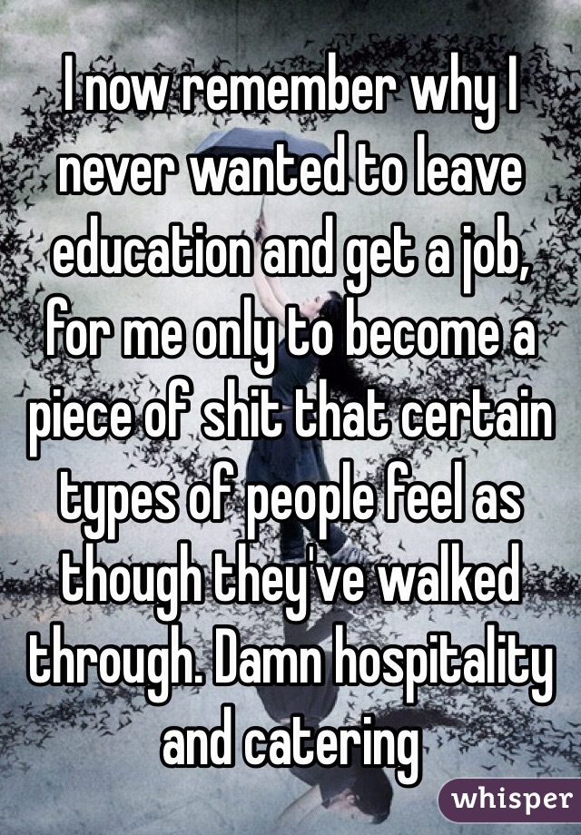 I now remember why I never wanted to leave education and get a job, for me only to become a piece of shit that certain types of people feel as though they've walked through. Damn hospitality and catering 