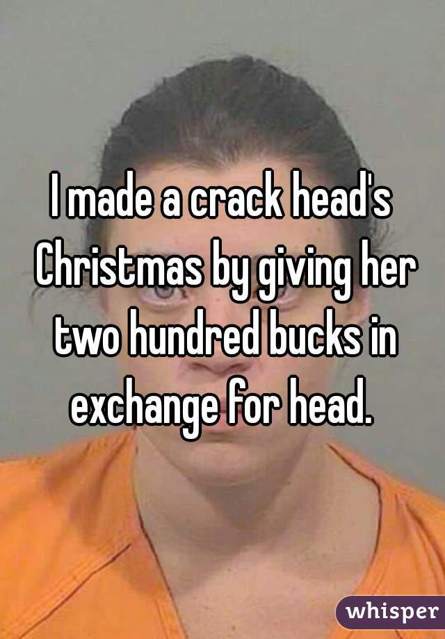 I made a crack head's Christmas by giving her two hundred bucks in exchange for head. 