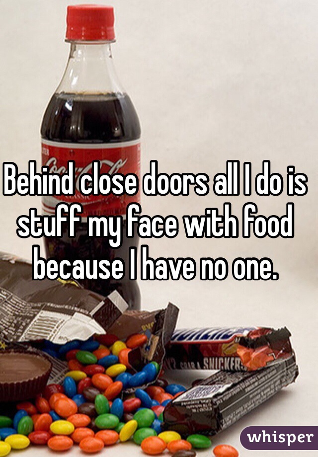 Behind close doors all I do is stuff my face with food because I have no one.