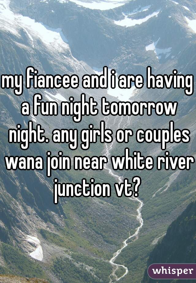 my fiancee and i are having a fun night tomorrow night. any girls or couples wana join near white river junction vt? 