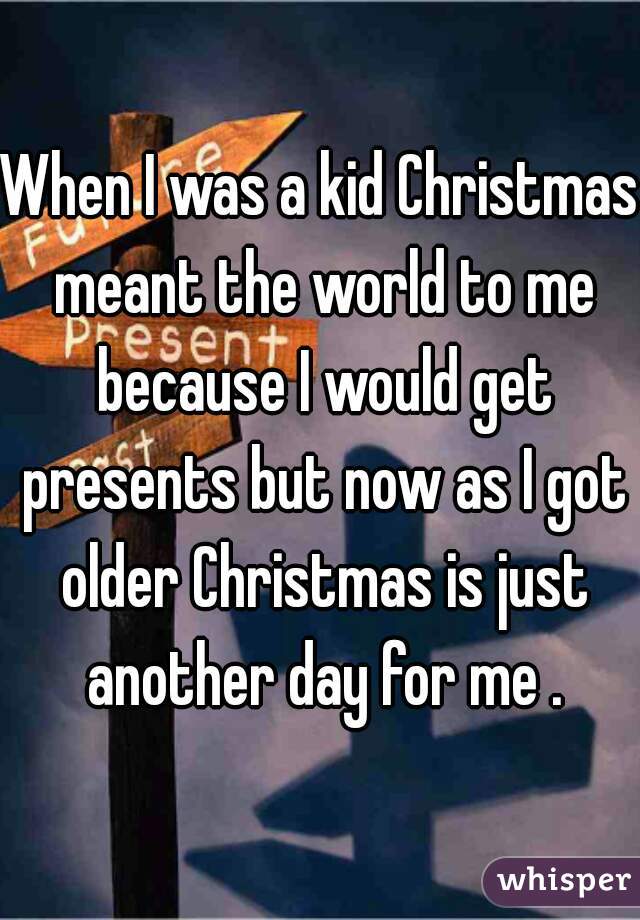 When I was a kid Christmas meant the world to me because I would get presents but now as I got older Christmas is just another day for me .