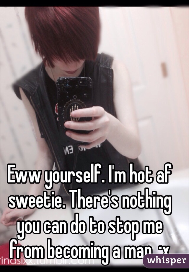 Eww yourself. I'm hot af sweetie. There's nothing you can do to stop me from becoming a man. ;x