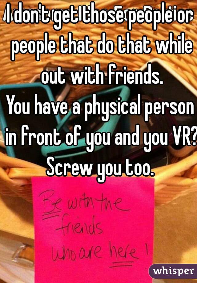 I don't get those people or people that do that while out with friends.
You have a physical person in front of you and you VR? Screw you too. 