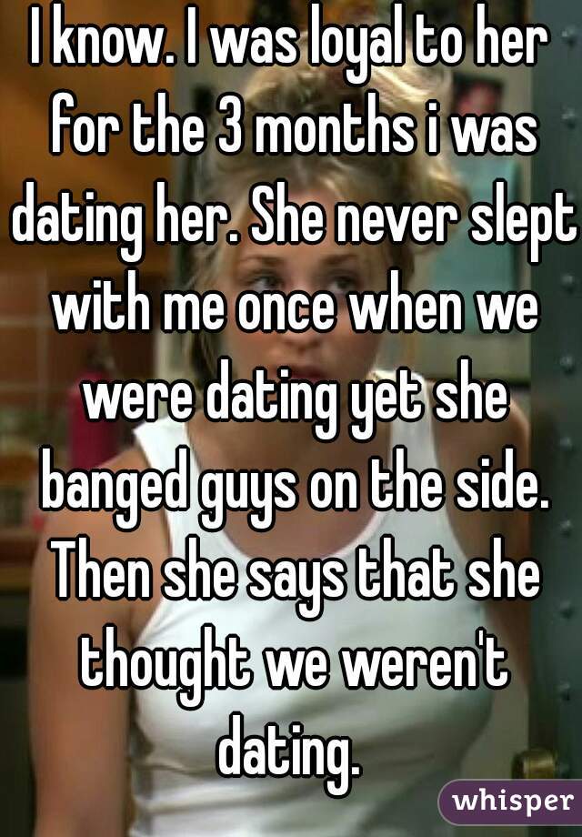 I know. I was loyal to her for the 3 months i was dating her. She never slept with me once when we were dating yet she banged guys on the side. Then she says that she thought we weren't dating. 