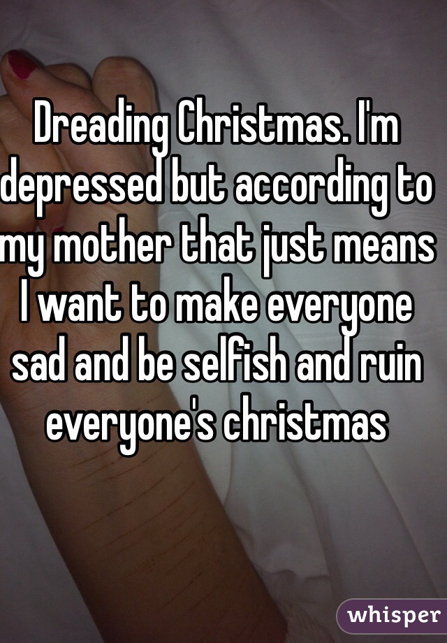 Dreading Christmas. I'm depressed but according to my mother that just means I want to make everyone sad and be selfish and ruin everyone's christmas