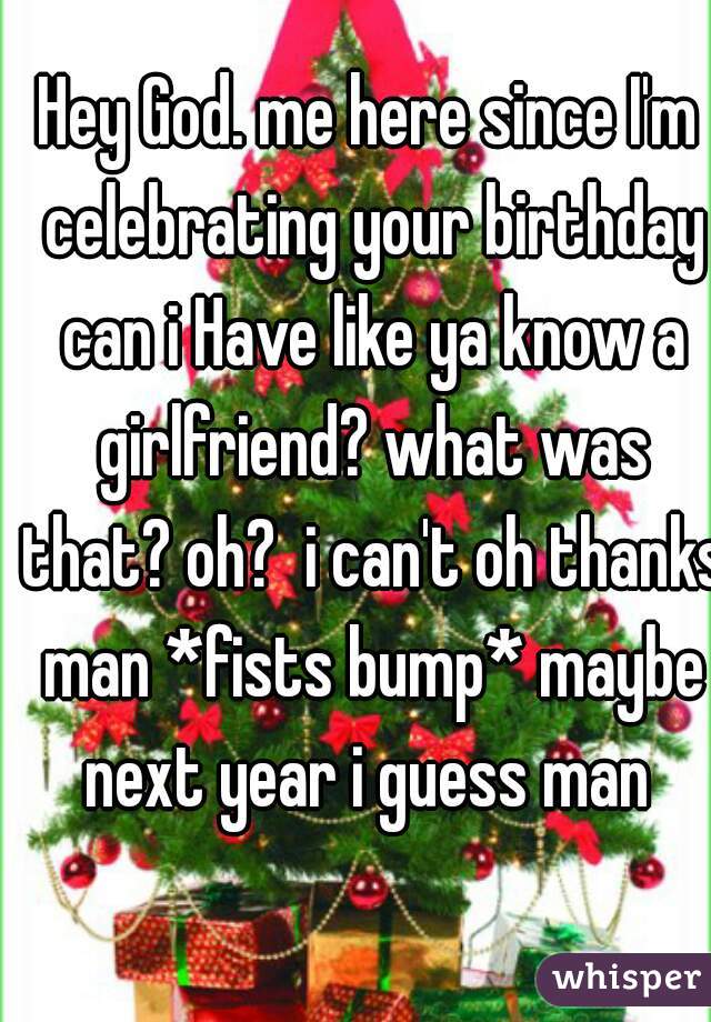 Hey God. me here since I'm celebrating your birthday can i Have like ya know a girlfriend? what was that? oh?  i can't oh thanks man *fists bump* maybe next year i guess man 