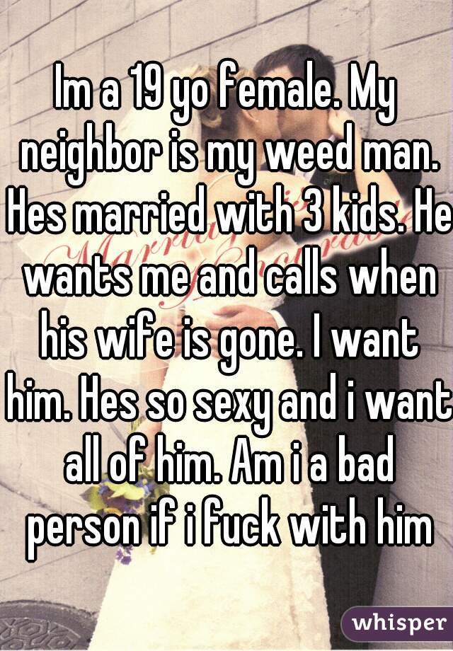 Im a 19 yo female. My neighbor is my weed man. Hes married with 3 kids. He wants me and calls when his wife is gone. I want him. Hes so sexy and i want all of him. Am i a bad person if i fuck with him