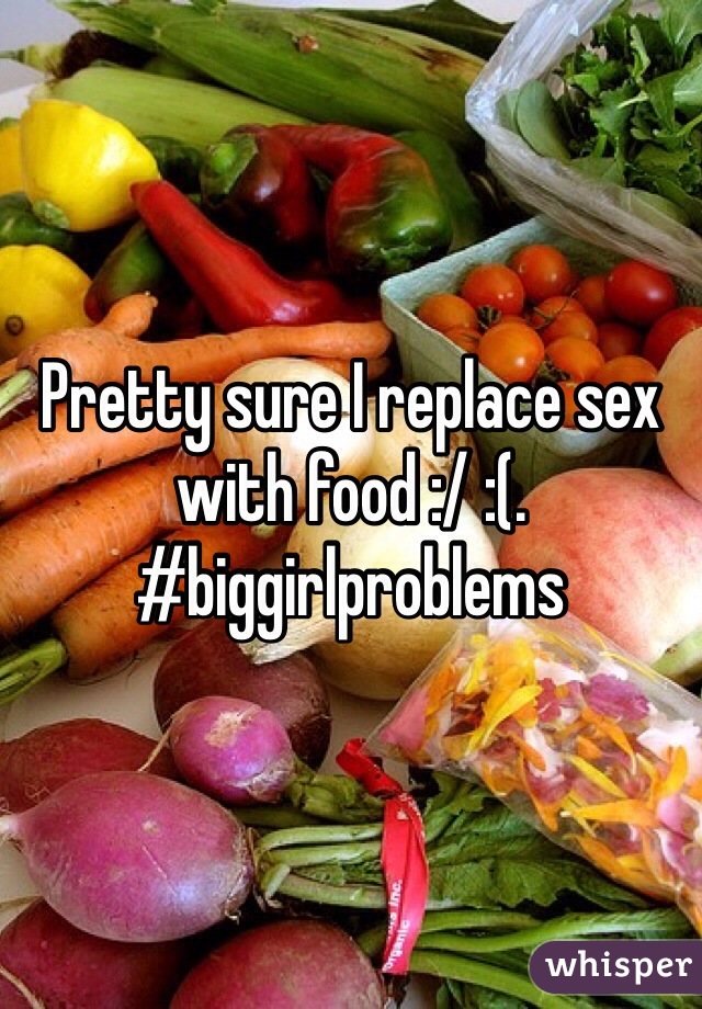 Pretty sure I replace sex with food :/ :(.    #biggirlproblems