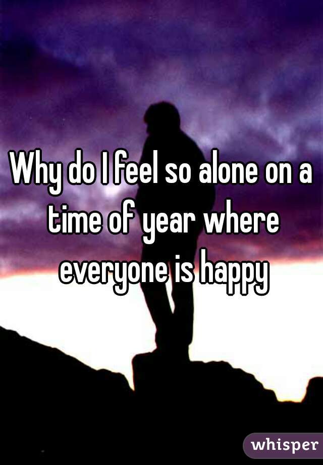 Why do I feel so alone on a time of year where everyone is happy