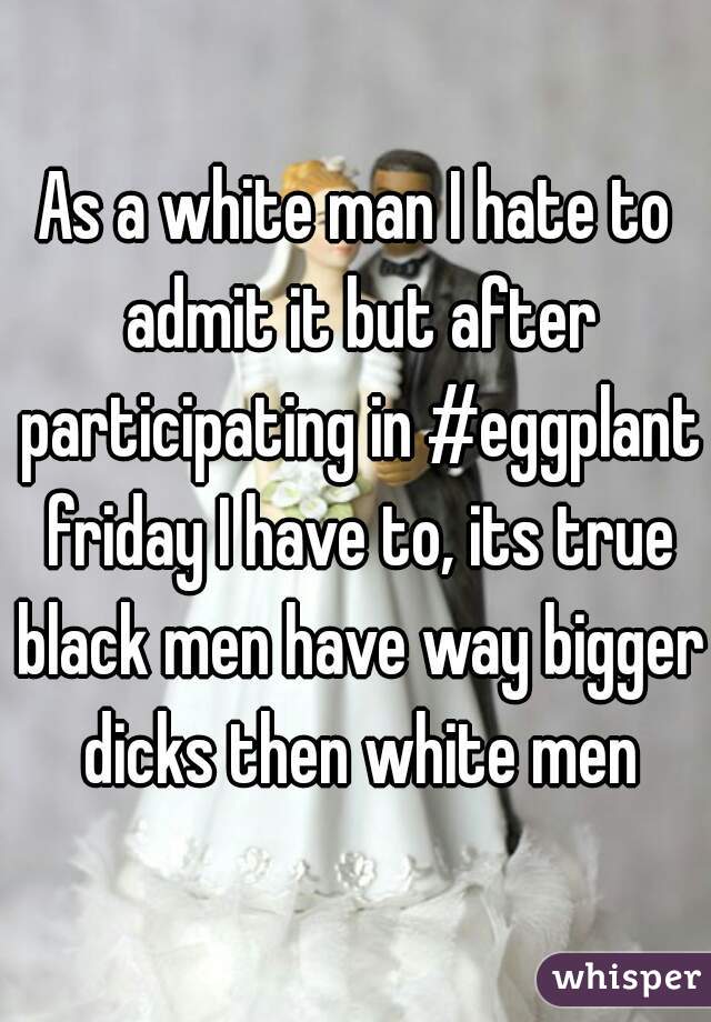 As a white man I hate to admit it but after participating in #eggplant friday I have to, its true black men have way bigger dicks then white men