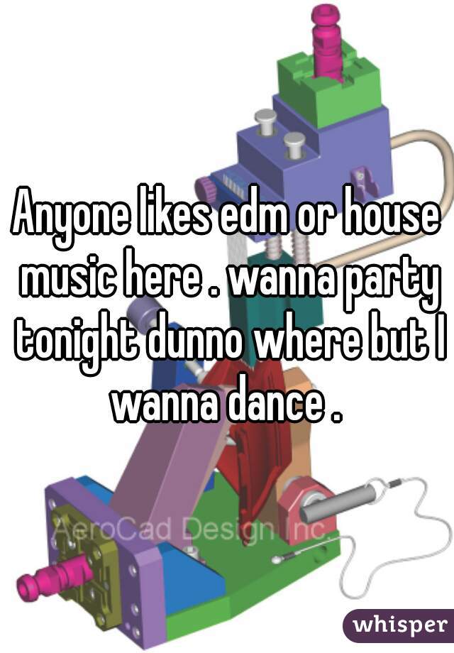 Anyone likes edm or house music here . wanna party tonight dunno where but I wanna dance . 