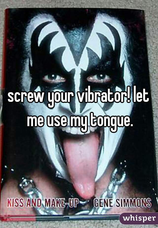 screw your vibrator! let me use my tongue.