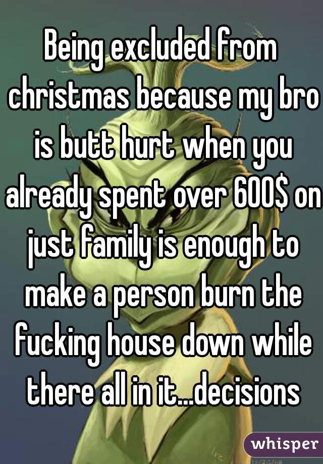 Being excluded from christmas because my bro is butt hurt when you already spent over 600$ on just family is enough to make a person burn the fucking house down while there all in it...decisions