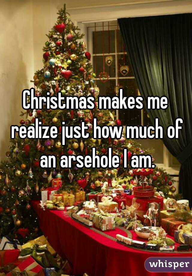 Christmas makes me realize just how much of an arsehole I am.