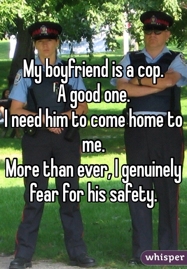 My boyfriend is a cop.
A good one. 
I need him to come home to me.
More than ever, I genuinely fear for his safety.
