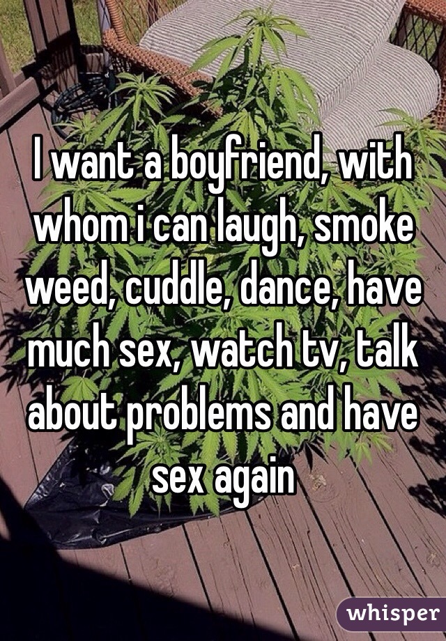 I want a boyfriend, with whom i can laugh, smoke weed, cuddle, dance, have much sex, watch tv, talk about problems and have sex again