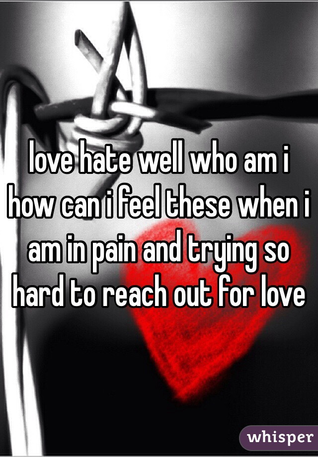 love hate well who am i how can i feel these when i am in pain and trying so hard to reach out for love 