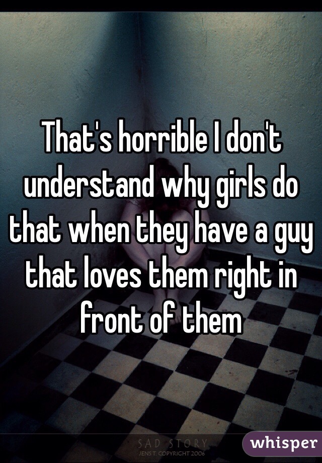 That's horrible I don't understand why girls do that when they have a guy that loves them right in front of them