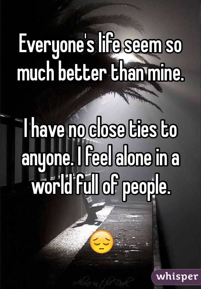 Everyone's life seem so much better than mine.

I have no close ties to anyone. I feel alone in a world full of people. 

😔