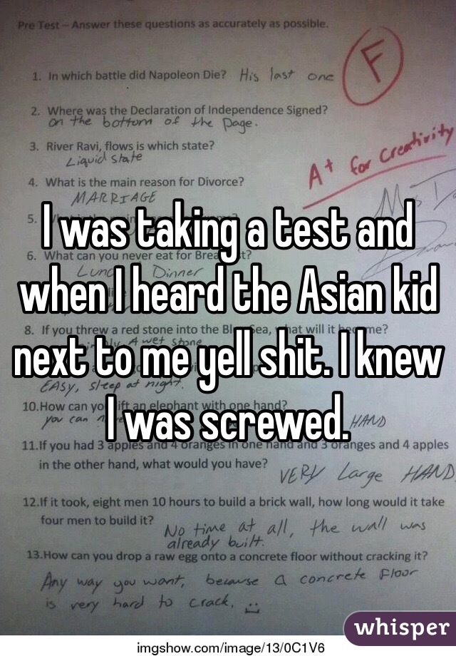 I was taking a test and when I heard the Asian kid next to me yell shit. I knew I was screwed. 