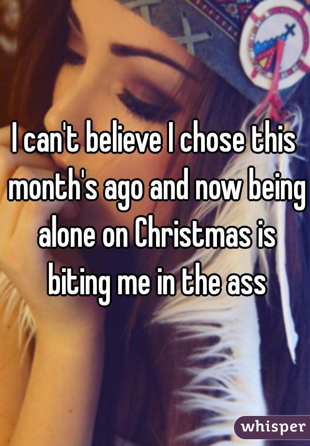 I can't believe I chose this month's ago and now being alone on Christmas is biting me in the ass