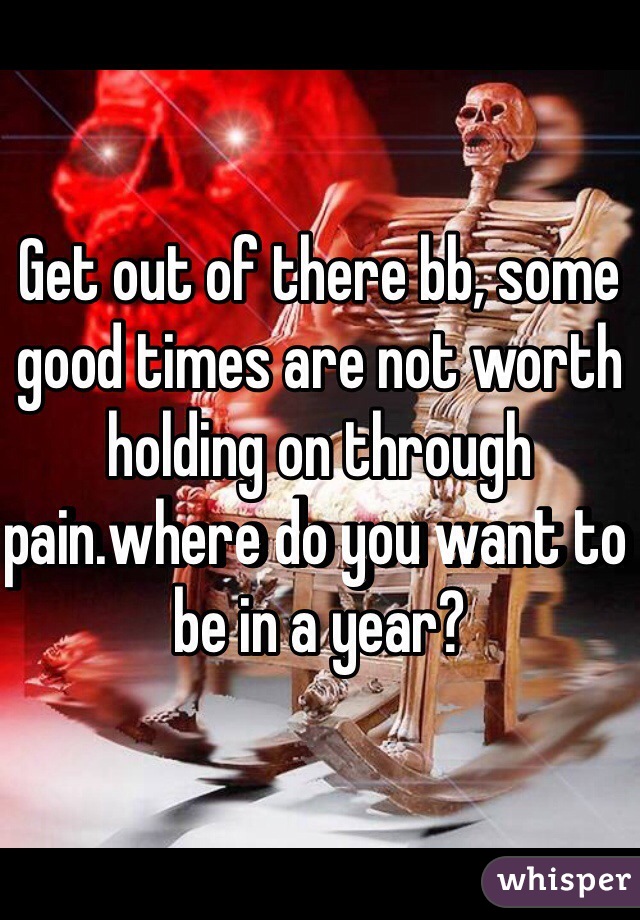 Get out of there bb, some good times are not worth holding on through pain.where do you want to be in a year?