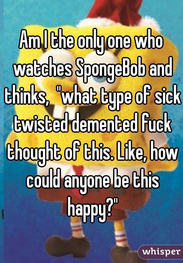 Am I the only one who watches SpongeBob and thinks,  "what type of sick twisted demented fuck thought of this. Like, how could anyone be this happy?"