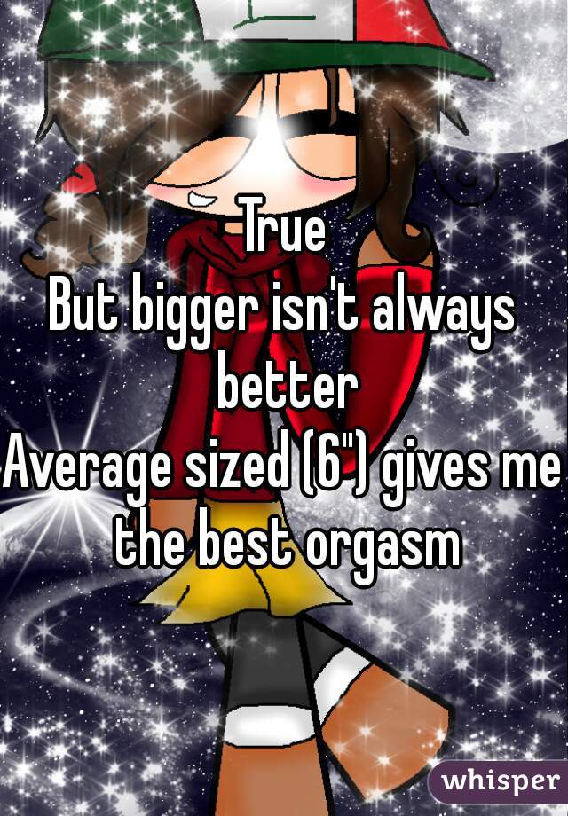 True
But bigger isn't always better
Average sized (6") gives me the best orgasm