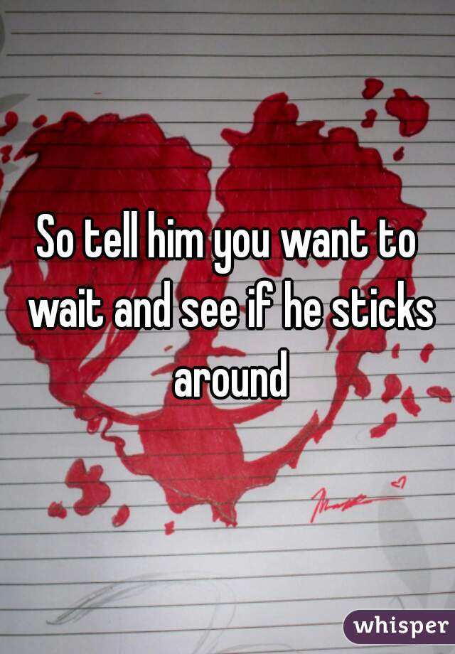 So tell him you want to wait and see if he sticks around