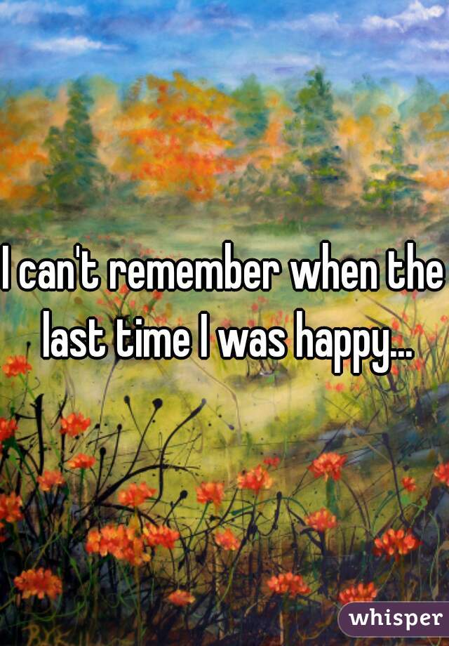 I can't remember when the last time I was happy...