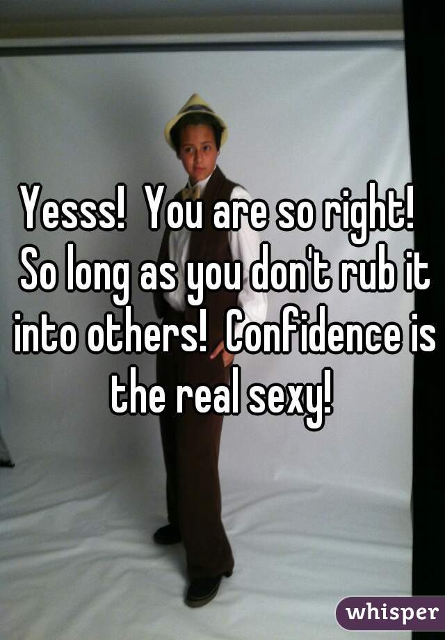 Yesss!  You are so right!  So long as you don't rub it into others!  Confidence is the real sexy! 