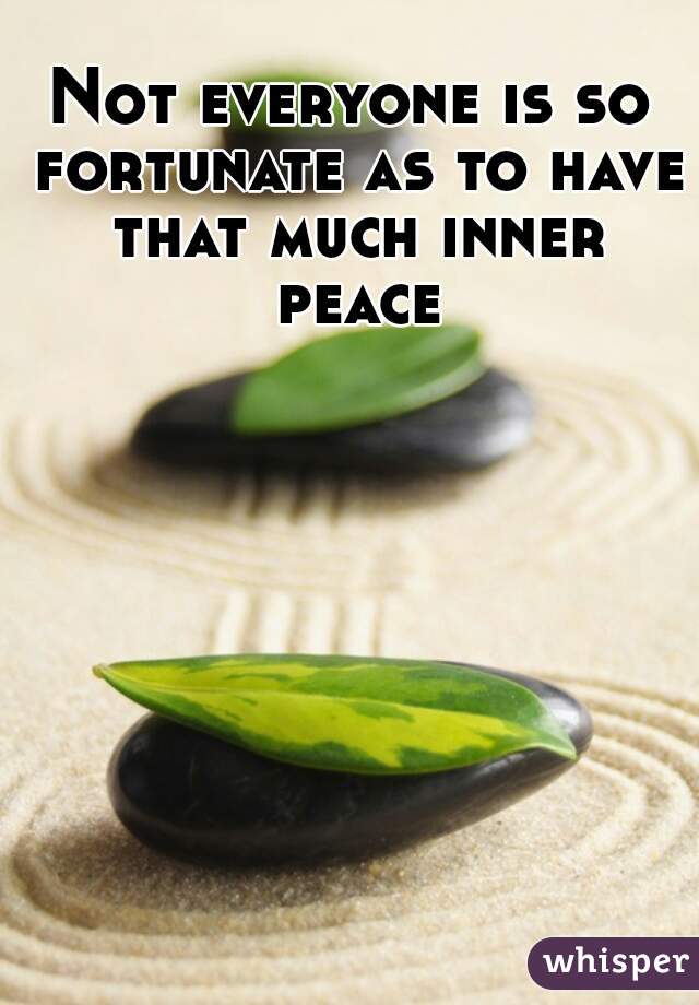 Not everyone is so fortunate as to have that much inner peace