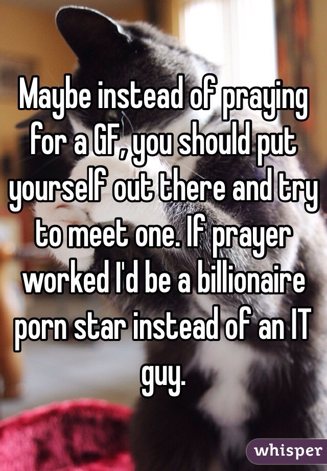 Maybe instead of praying for a GF, you should put yourself out there and try to meet one. If prayer worked I'd be a billionaire porn star instead of an IT guy.