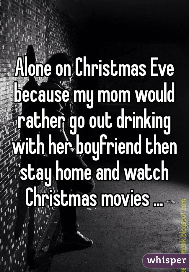 Alone on Christmas Eve because my mom would rather go out drinking with her boyfriend then stay home and watch Christmas movies ... 