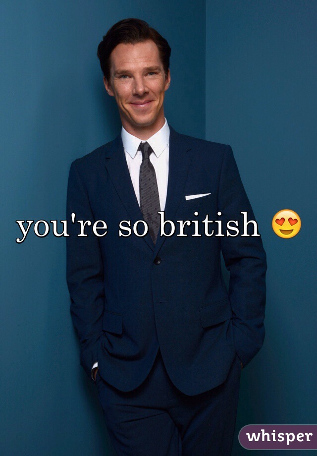 you're so british 😍