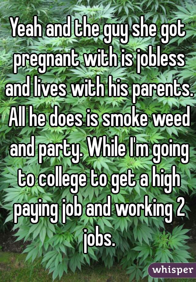 Yeah and the guy she got pregnant with is jobless and lives with his parents. All he does is smoke weed and party. While I'm going to college to get a high paying job and working 2 jobs.