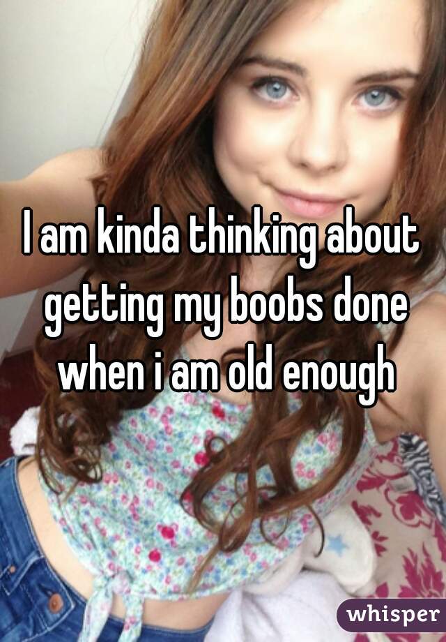 I am kinda thinking about getting my boobs done when i am old enough