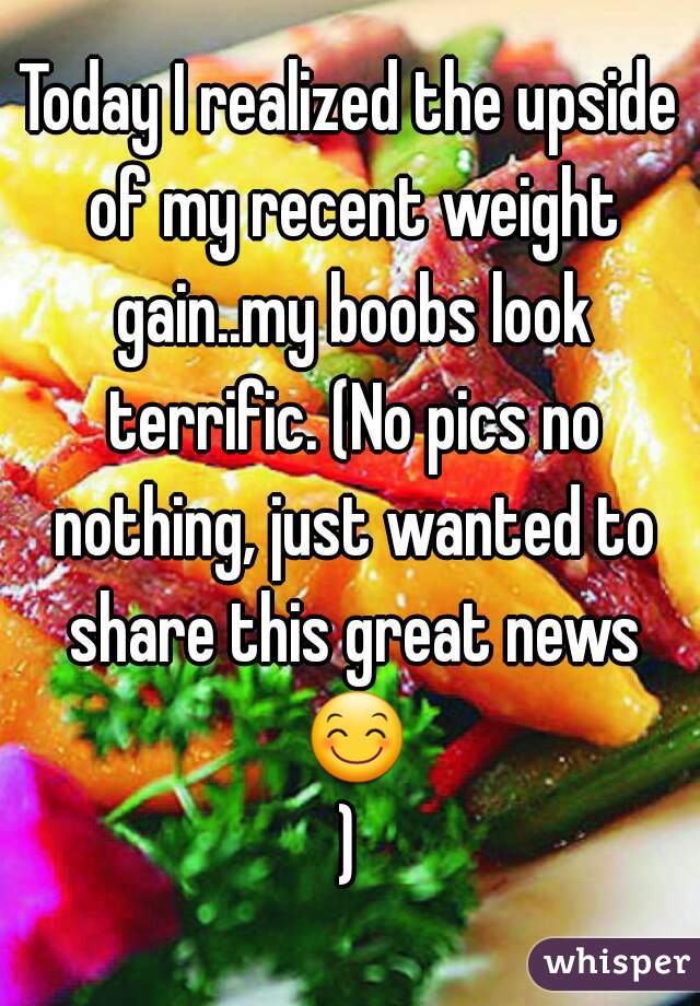 Today I realized the upside of my recent weight gain..my boobs look terrific. (No pics no nothing, just wanted to share this great news 😊)