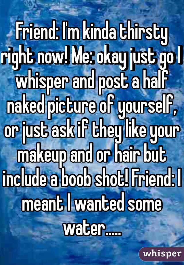 Friend: I'm kinda thirsty right now! Me: okay just go I whisper and post a half naked picture of yourself, or just ask if they like your makeup and or hair but include a boob shot! Friend: I meant I wanted some water.....