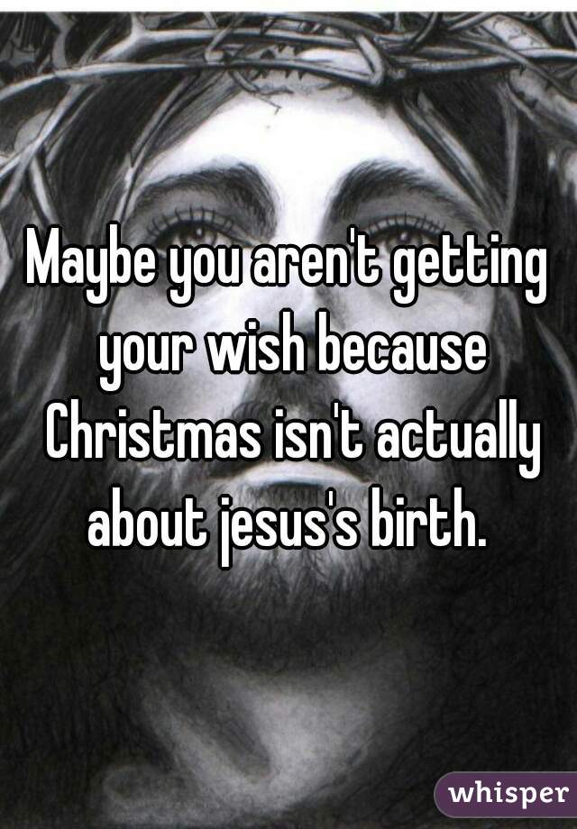 Maybe you aren't getting your wish because Christmas isn't actually about jesus's birth. 