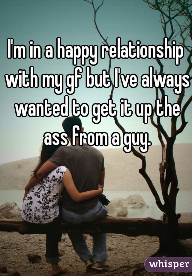 I'm in a happy relationship with my gf but I've always wanted to get it up the ass from a guy.