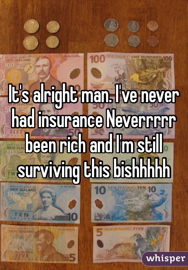 It's alright man. I've never had insurance Neverrrrr been rich and I'm still surviving this bishhhhh 