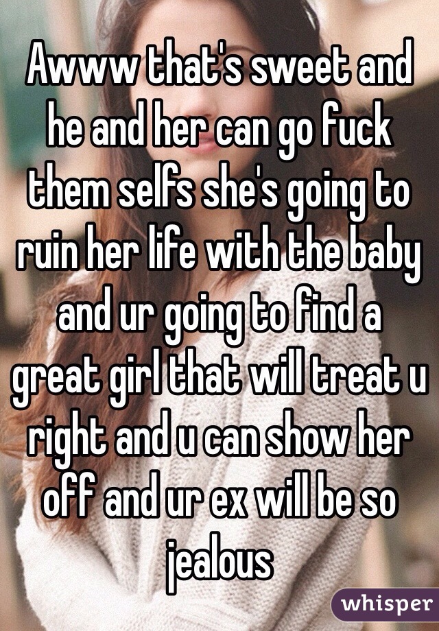 Awww that's sweet and he and her can go fuck them selfs she's going to ruin her life with the baby and ur going to find a great girl that will treat u right and u can show her off and ur ex will be so jealous