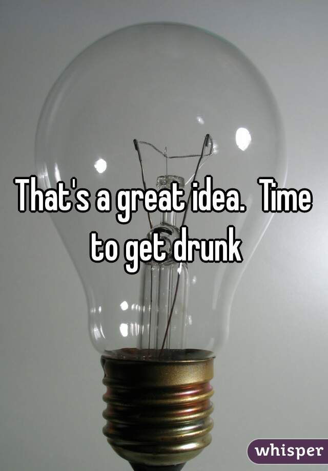 That's a great idea.  Time to get drunk